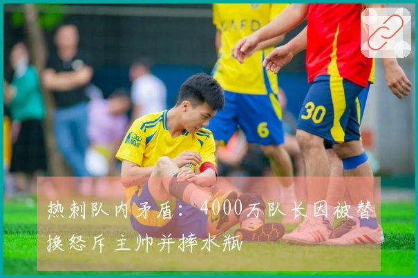 热刺队内矛盾：4000万队长因被替换怒斥主帅并摔水瓶