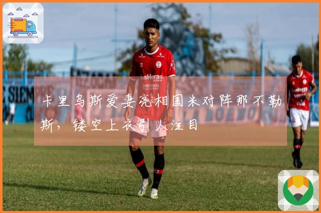 卡里乌斯爱妻亮相国米对阵那不勒斯，镂空上衣引人注目