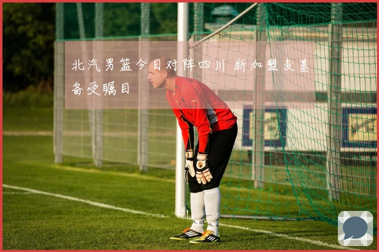 北汽男篮今日对阵四川 新加盟麦基备受瞩目