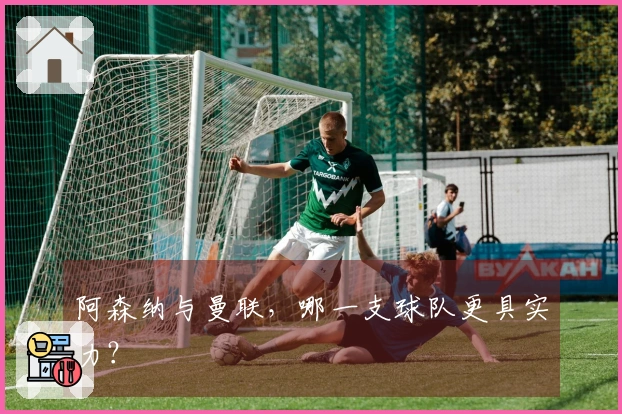 阿森纳与曼联，哪一支球队更具实力？