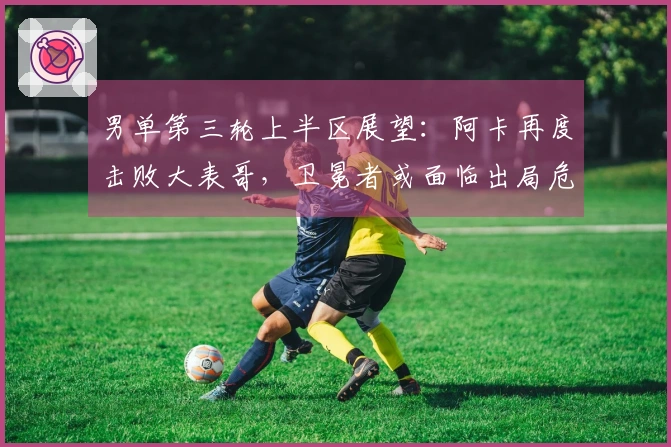 男单第三轮上半区展望：阿卡再度击败大表哥，卫冕者或面临出局危机！