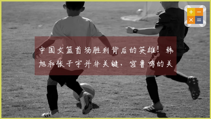 中国女篮首场胜利背后的英雄！韩旭和张子宇并非关键，宫鲁鸣的关键决策！