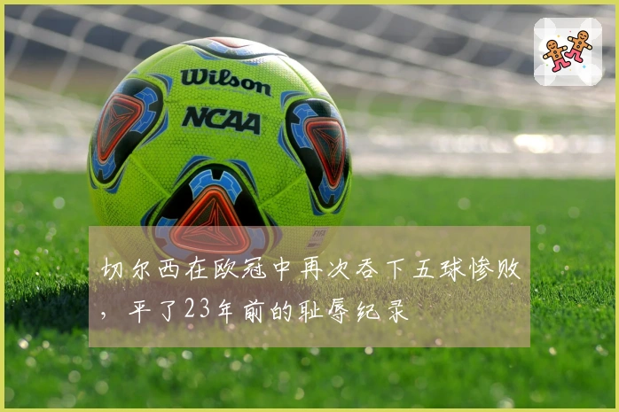 切尔西在欧冠中再次吞下五球惨败，平了23年前的耻辱纪录