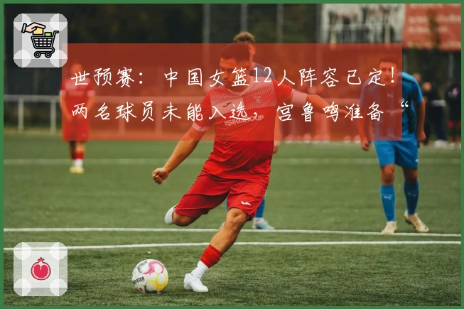 世预赛：中国女篮12人阵容已定！两名球员未能入选，宫鲁鸣准备“攻势”！
