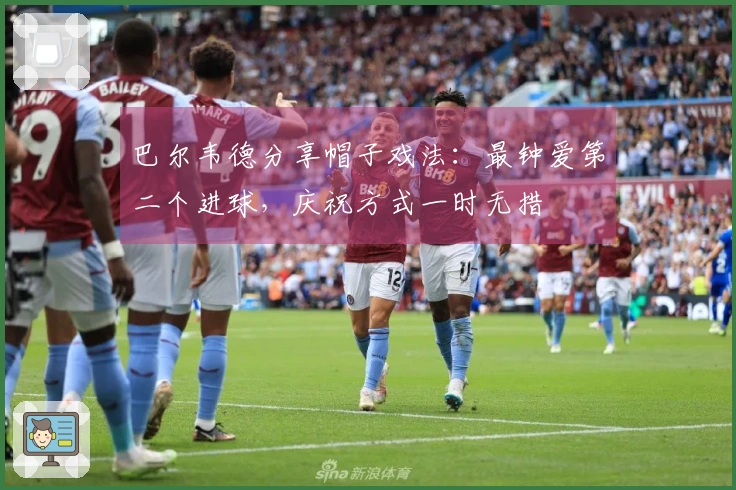 巴尔韦德分享帽子戏法：最钟爱第二个进球，庆祝方式一时无措