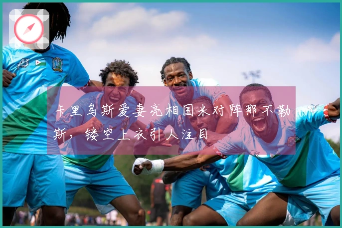 卡里乌斯爱妻亮相国米对阵那不勒斯，镂空上衣引人注目