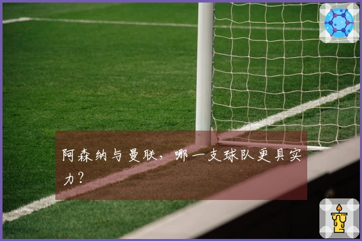 阿森纳与曼联，哪一支球队更具实力？