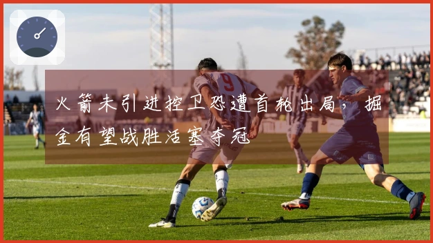 火箭未引进控卫恐遭首轮出局，掘金有望战胜活塞夺冠