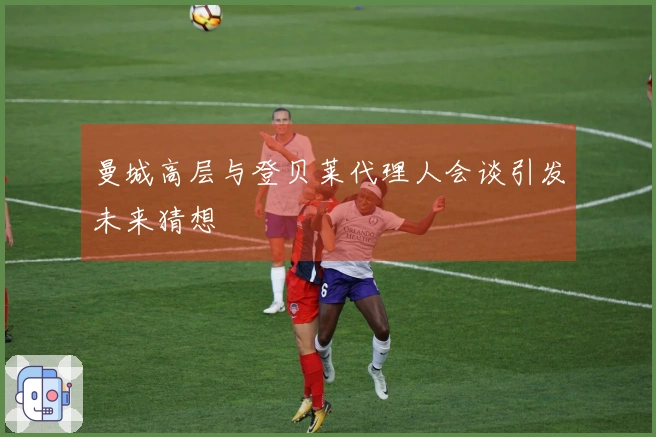 曼城高层与登贝莱代理人会谈引发未来猜想