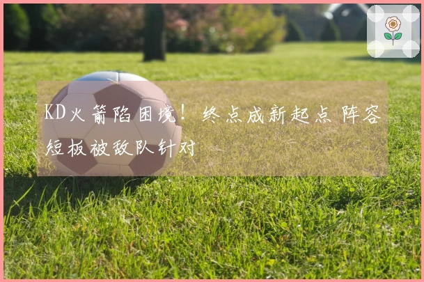 KD火箭陷困境！终点成新起点 阵容短板被敌队针对