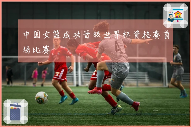中国女篮成功晋级世界杯资格赛首场比赛