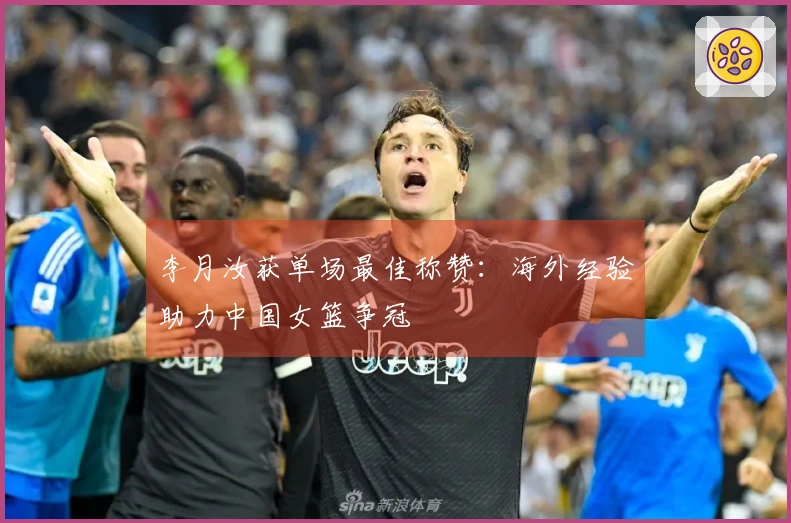 李月汝获单场最佳称赞：海外经验助力中国女篮争冠