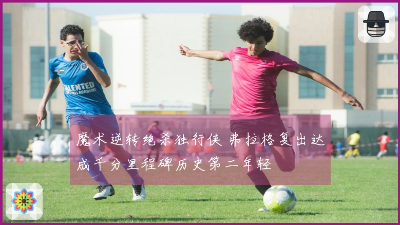 魔术逆转绝杀独行侠 弗拉格复出达成千分里程碑历史第二年轻