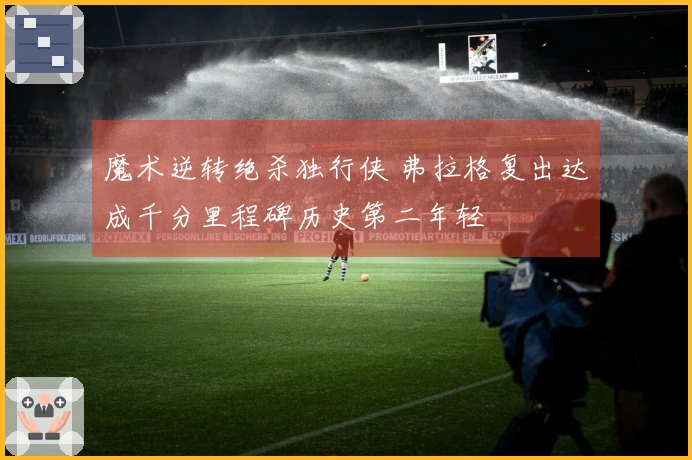 魔术逆转绝杀独行侠 弗拉格复出达成千分里程碑历史第二年轻