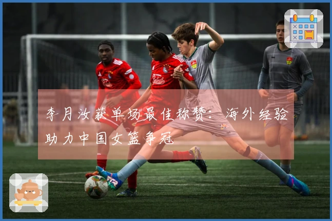 李月汝获单场最佳称赞：海外经验助力中国女篮争冠