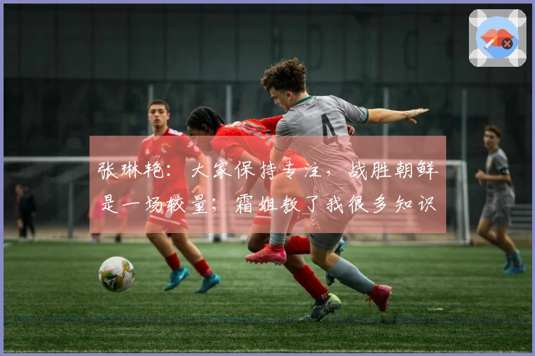 张琳艳：大家保持专注，战胜朝鲜是一场较量；霜姐教了我很多知识